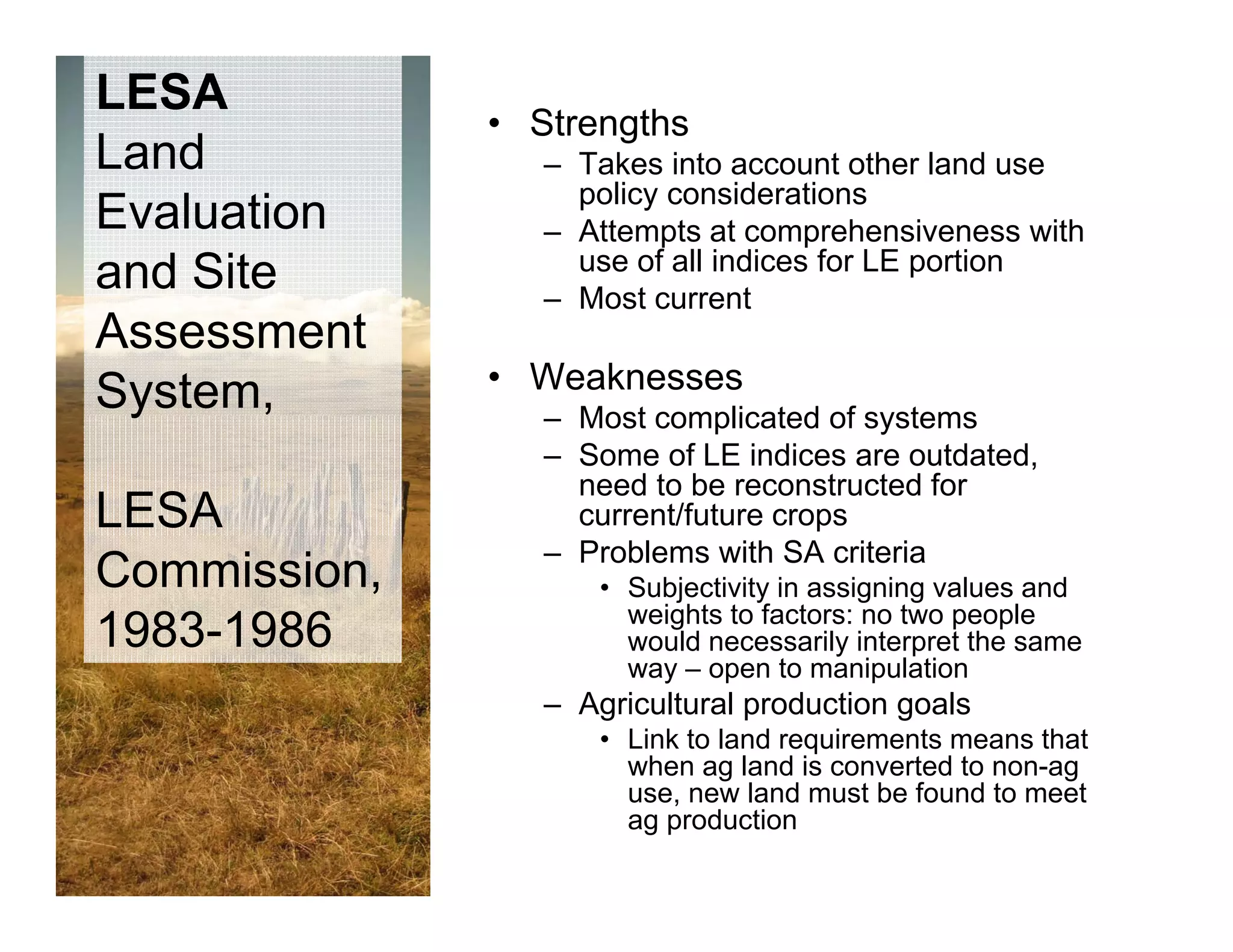 LESA
              • Strengths
Land             – Takes into account other land use
                   policy considerations
Evaluation       – Attempts at comprehensiveness with
                   use of all indices for LE portion
and Site         – Most current
Assessment
 y
System,       • Weaknesses
                 – Most complicated of systems
                 – Some of LE indices are outdated,
                   need to be reconstructed for
LESA               current/future crops
                 – Problems with SA criteria
Commission,          • Subjectivity in assigning values and
                       weights to factors: no two people
1983-1986              would necessarily interpret the same
                                         y     p
                       way – open to manipulation
                 – Agricultural production goals
                     • Link to land requirements means that
                       when ag land is co e ted to non-ag
                          e      a d s converted    o ag
                       use, new land must be found to meet
                       ag production
 