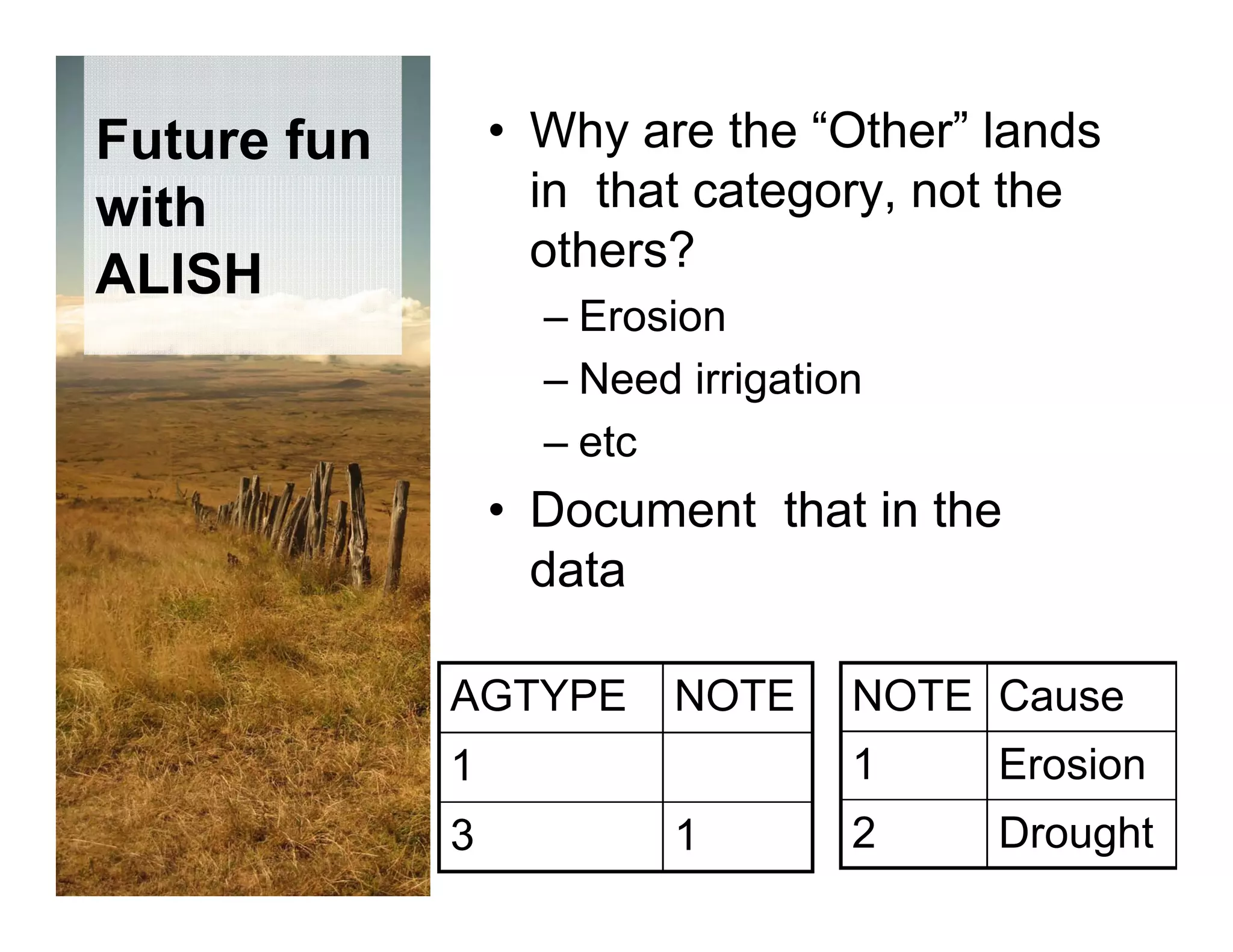 Future fun       • Why are the “Other” lands
with               in that t
                   i th t category, not the
                                      t th
                   others?
ALISH
                   – Erosion
                   – Need irrigation
                   – etc
                 • Document that in the
                   data

             AGTYPE      NOTE      NOTE Cause
             1                     1    Erosion
             3           1         2    Drought
 