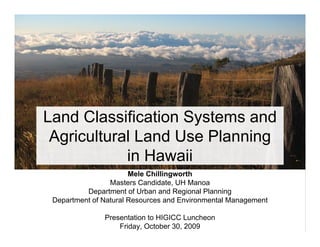 Land Classification Systems and
 Agricultural Land Use Planning
            in Hawaii
                       Mele Chillingworth
                 Masters Candidate, UH Manoa
          Department of Urban and Regional Planning
 Department of Natural Resources and Environmental Management

               Presentation to HIGICC Luncheon
                   Friday, October 30, 2009
 