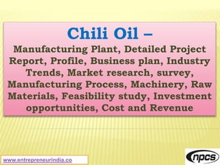 www.entrepreneurindia.co
Chili Oil –
Manufacturing Plant, Detailed Project
Report, Profile, Business plan, Industry
Trends, Market research, survey,
Manufacturing Process, Machinery, Raw
Materials, Feasibility study, Investment
opportunities, Cost and Revenue
 