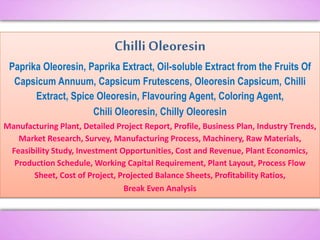 Chilli Oleoresin
Paprika Oleoresin, Paprika Extract, Oil-soluble Extract from the Fruits Of
Capsicum Annuum, Capsicum Frutescens, Oleoresin Capsicum, Chilli
Extract, Spice Oleoresin, Flavouring Agent, Coloring Agent,
Chili Oleoresin, Chilly Oleoresin
Manufacturing Plant, Detailed Project Report, Profile, Business Plan, Industry Trends,
Market Research, Survey, Manufacturing Process, Machinery, Raw Materials,
Feasibility Study, Investment Opportunities, Cost and Revenue, Plant Economics,
Production Schedule, Working Capital Requirement, Plant Layout, Process Flow
Sheet, Cost of Project, Projected Balance Sheets, Profitability Ratios,
Break Even Analysis
 
