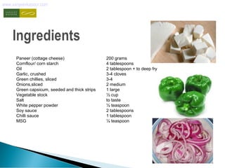 www.sanjeevkapoor.com 
Paneer (cottage cheese) 200 grams 
Cornflour/ corn starch 4 tablespoons 
Oil 2 tablespoon + to deep fry 
Garlic, crushed 3-4 cloves 
Green chillies, sliced 3-4 
Onions,sliced 2 medium 
Green capsicum, seeded and thick strips 1 large 
Vegetable stock ½ cup 
Salt to taste 
White pepper powder ½ teaspoon 
Soy sauce 2 tablespoons 
Chilli sauce 1 tablespoon 
MSG ¼ teaspoon 
 