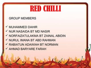 RED CHILLI
GROUP MEMBERS
 MUHAMMED DAHIR
 NUR NASAIDA BT MD NASIR
 NORFAIZATULAKMA BT ZAINAL ABIDIN
 NURUL IMANA BT ABD RAHMAN
 RABIATUN ADAWIAH BT NORMAN
 AHMAD BARYARE FARAH
 