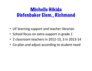 Michelle Hikida
Diefenbaker Elem., Richmond
•  LIF	
  learning	
  support	
  and	
  teacher	
  librarian	
  
•  School	
  focus	
  on	
  extra	
  support	
  in	
  grade	
  1	
  
•  2	
  classroom	
  teachers	
  in	
  2012-­‐13,	
  3	
  in	
  2013-­‐14	
  
•  Co-­‐plan	
  and	
  adjust	
  according	
  to	
  student	
  need	
  
 