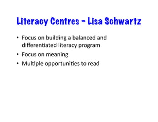 Literacy Centres – Lisa Schwartz
•  Focus	
  on	
  building	
  a	
  balanced	
  and	
  
diﬀerenJated	
  literacy	
  program	
  	
  
•  Focus	
  on	
  meaning	
  
•  MulJple	
  opportuniJes	
  to	
  read	
  
 