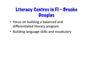Literacy Centres in FI – Brooke
Douglas
•  Focus	
  on	
  building	
  a	
  balanced	
  and	
  
diﬀerenJated	
  literacy	
  program	
  	
  
•  Building	
  language	
  skills	
  and	
  vocabulary	
  
 