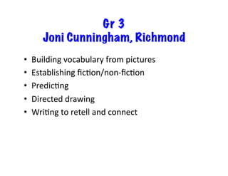 Gr 3
Joni Cunningham, Richmond
•  Building	
  vocabulary	
  from	
  pictures	
  
•  Establishing	
  ﬁcJon/non-­‐ﬁcJon	
  
•  PredicJng	
  	
  
•  Directed	
  drawing	
  
•  WriJng	
  to	
  retell	
  and	
  connect	
  
 