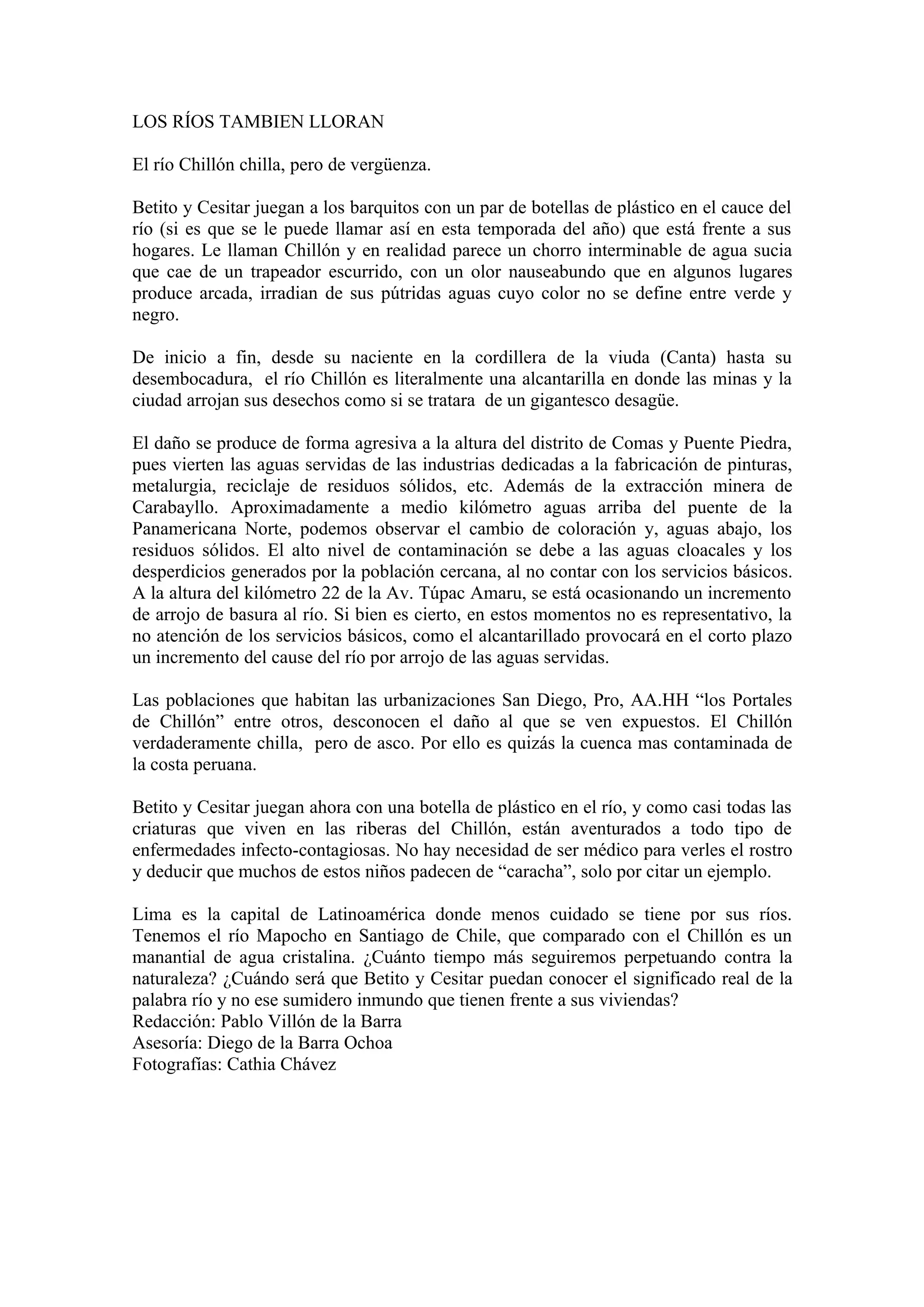 LOS RÍOS TAMBIEN LLORAN

El río Chillón chilla, pero de vergüenza.

Betito y Cesitar juegan a los barquitos con un par de botellas de plástico en el cauce del
río (si es que se le puede llamar así en esta temporada del año) que está frente a sus
hogares. Le llaman Chillón y en realidad parece un chorro interminable de agua sucia
que cae de un trapeador escurrido, con un olor nauseabundo que en algunos lugares
produce arcada, irradian de sus pútridas aguas cuyo color no se define entre verde y
negro.

De inicio a fin, desde su naciente en la cordillera de la viuda (Canta) hasta su
desembocadura, el río Chillón es literalmente una alcantarilla en donde las minas y la
ciudad arrojan sus desechos como si se tratara de un gigantesco desagüe.

El daño se produce de forma agresiva a la altura del distrito de Comas y Puente Piedra,
pues vierten las aguas servidas de las industrias dedicadas a la fabricación de pinturas,
metalurgia, reciclaje de residuos sólidos, etc. Además de la extracción minera de
Carabayllo. Aproximadamente a medio kilómetro aguas arriba del puente de la
Panamericana Norte, podemos observar el cambio de coloración y, aguas abajo, los
residuos sólidos. El alto nivel de contaminación se debe a las aguas cloacales y los
desperdicios generados por la población cercana, al no contar con los servicios básicos.
A la altura del kilómetro 22 de la Av. Túpac Amaru, se está ocasionando un incremento
de arrojo de basura al río. Si bien es cierto, en estos momentos no es representativo, la
no atención de los servicios básicos, como el alcantarillado provocará en el corto plazo
un incremento del cause del río por arrojo de las aguas servidas.

Las poblaciones que habitan las urbanizaciones San Diego, Pro, AA.HH “los Portales
de Chillón” entre otros, desconocen el daño al que se ven expuestos. El Chillón
verdaderamente chilla, pero de asco. Por ello es quizás la cuenca mas contaminada de
la costa peruana.

Betito y Cesitar juegan ahora con una botella de plástico en el río, y como casi todas las
criaturas que viven en las riberas del Chillón, están aventurados a todo tipo de
enfermedades infecto-contagiosas. No hay necesidad de ser médico para verles el rostro
y deducir que muchos de estos niños padecen de “caracha”, solo por citar un ejemplo.

Lima es la capital de Latinoamérica donde menos cuidado se tiene por sus ríos.
Tenemos el río Mapocho en Santiago de Chile, que comparado con el Chillón es un
manantial de agua cristalina. ¿Cuánto tiempo más seguiremos perpetuando contra la
naturaleza? ¿Cuándo será que Betito y Cesitar puedan conocer el significado real de la
palabra río y no ese sumidero inmundo que tienen frente a sus viviendas?
Redacción: Pablo Villón de la Barra
Asesoría: Diego de la Barra Ochoa
Fotografías: Cathia Chávez
 