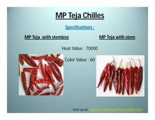 MP Teja Chilles
Specifications :
MP Teja with stemless

MP Teja with stem

Heat Value : 70000
Color Value : 60

visit us at: www.shrihariexports.yolasite.com

 