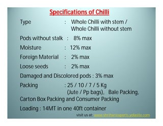 Specifications of Chilli
Type

: Whole Chilli with stem /
Whole Chilli without stem

Pods without stalk : 8% max
Moisture

: 12% max

Foreign Material

: 2% max

Loose seeds

: 2% max

Damaged and Discolored pods : 3% max
Packing

: 25 / 10 / 7 / 5 Kg
(Jute / Pp bags), Bale Packing,
Carton Box Packing and Consumer Packing
Loading : 14MT in one 40ft container
visit us at: www.shrihariexports.yolasite.com

 