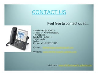 CONTACT US
Feel free to contact us at…..
SHRIHARIEXPORTS
3/360, Sri Krishna Nagar,
Thiruppalai,
Madurai – 625014
Tamil Nadu
India
Phone: +91-9786326710
E-Mail: shrihariexportdesk@gmail.com
Website: www.shrihariexports.yolasite.com

visit us at: www.shrihariexports.yolasite.com

 