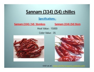 Sannam (334) (S4) chilles
Specifications :
Sannam (334) ( S4) Stemless

Sannam (334) (S4) Stem

Heat Value : 15000
Color Value : 35

visit us at: www.shrihariexports.yolasite.com

 