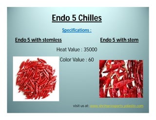 Endo 5 Chilles
Specifications :

Endo 5 with stemless

Endo 5 with stem

Heat Value : 35000
Color Value : 60

visit us at: www.shrihariexports.yolasite.com

 