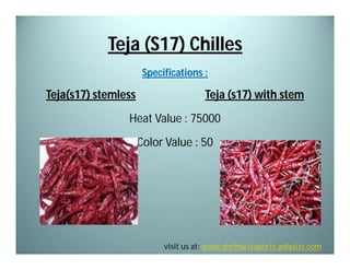 Teja (S17) Chilles
Specifications :

Teja(s17) stemless

Teja (s17) with stem

Heat Value : 75000
Color Value : 50

visit us at: www.shrihariexports.yolasite.com

 
