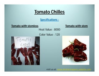 Tomato Chilles
Specifications :
Tomato with stemless

Tomato with stem
Heat Value : 8000
Color Value : 120

visit us at: www.shrihariexports.yolasite.com

 