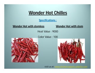 Wonder Hot Chilles
Specifications :
Wonder Hot with stemless

Wonder Hot with stem

Heat Value : 9000
Color Value : 100

visit us at: www.shrihariexports.yolasite.com

 