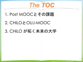 The TOC
1. Post MOOCとその課題
2. CHiLOとOUJ-MOOC
3. CHiLO が拓く未来の大学
Copyright © 2015 CCC-TIES All rights reserved.
2
 