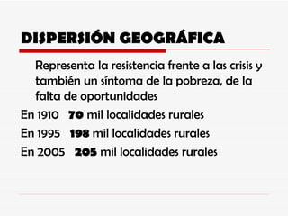 DISPERSIÓN GEOGRÁFICA Representa la resistencia frente a las crisis y también un síntoma de la pobreza, de la falta de oportunidades En 1910  70  mil localidades rurales En 1995  198  mil localidades rurales En 2005  205  mil localidades rurales 