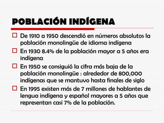 POBLACIÓN INDÍGENA De 1910 a 1950 descendió en números absolutos la población monolingüe de idioma indígena En 1930 8.4% de la población mayor a 5 años era indígena En 1950 se consiguió la cifra más baja de la población monolingüe : alrededor de 800,000 indígenas que se mantuvo hasta finales de siglo En 1995 existen más de 7 millones de hablantes de lengua indígena y español mayores a 5 años que representan casi 7% de la población. 