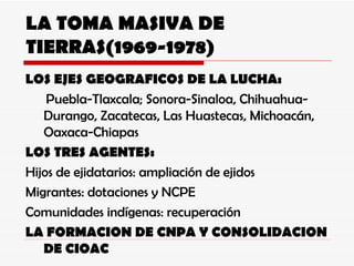 LA TOMA MASIVA DE TIERRAS(1969-1978) LOS EJES GEOGRAFICOS DE LA LUCHA: Puebla-Tlaxcala; Sonora-Sinaloa, Chihuahua-Durango, Zacatecas, Las Huastecas, Michoacán, Oaxaca-Chiapas LOS TRES AGENTES: Hijos de ejidatarios: ampliación de ejidos Migrantes: dotaciones y NCPE Comunidades indígenas: recuperación LA FORMACION DE CNPA Y CONSOLIDACION DE CIOAC 