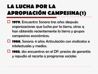 LA LUCHA POR LA APROPIACIÓN CAMPESINA(1) 1979 , Encuentro Sonora tres años después: organizaciones que lucha por la tierra, otras q han obtenido recientemente la tierra y grupos campesinos económicos. 1980 , Sonora: 4 años Articulación con sindicatos e intelectuales y medios. 1983 , dos encuentros en el DF: precios de garantía y repudio al recorte a programas sociales 