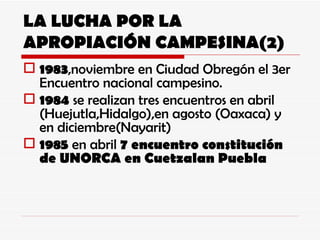 LA LUCHA POR LA APROPIACIÓN CAMPESINA(2) 1983 ,noviembre en Ciudad Obregón el 3er Encuentro nacional campesino. 1984  se realizan tres encuentros en abril (Huejutla,Hidalgo),en agosto (Oaxaca) y en diciembre(Nayarit) 1985  en abril  7 encuentro constitución de UNORCA en Cuetzalan Puebla 