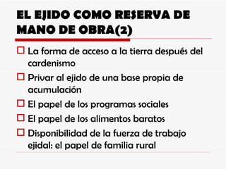 EL EJIDO COMO RESERVA DE MANO DE OBRA(2) La forma de acceso a la tierra después del cardenismo Privar al ejido de una base propia de acumulación El papel de los programas sociales El papel de los alimentos baratos Disponibilidad de la fuerza de trabajo ejidal: el papel de familia rural 