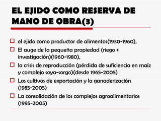 EL EJIDO COMO RESERVA DE MANO DE OBRA(3) el ejido como productor de alimentos(1930-1960),  El auge de la pequeña propiedad (riego + investigación)(1960-1980), la crisis de reproducción (pérdida de suficiencia en maíz y complejo soya-sorgo)(desde 1965-2005) Los cultivos de exportación y la ganaderización (1985-2005) La consolidación de los complejos agroalimentarios (1995-2005) 