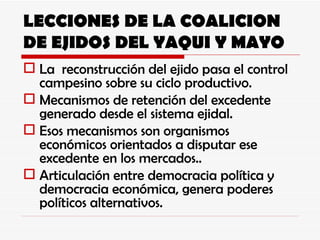 LECCIONES DE LA COALICION DE EJIDOS DEL YAQUI Y MAYO La  reconstrucción del ejido pasa el control campesino sobre su ciclo productivo. Mecanismos de retención del excedente generado desde el sistema ejidal. Esos mecanismos son organismos económicos orientados a disputar ese excedente en los mercados.. Articulación entre democracia política y democracia económica, genera poderes políticos alternativos. 