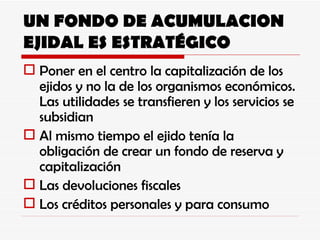 UN FONDO DE ACUMULACION EJIDAL ES ESTRATÉGICO Poner en el centro la capitalización de los ejidos y no la de los organismos económicos. Las utilidades se transfieren y los servicios se subsidian Al mismo tiempo el ejido tenía la obligación de crear un fondo de reserva y capitalización Las devoluciones fiscales Los créditos personales y para consumo 