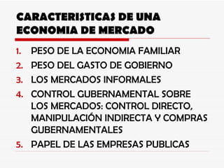 CARACTERISTICAS DE UNA ECONOMIA DE MERCADO PESO DE LA ECONOMIA FAMILIAR PESO DEL GASTO DE GOBIERNO LOS MERCADOS INFORMALES  CONTROL GUBERNAMENTAL SOBRE LOS MERCADOS: CONTROL DIRECTO, MANIPULACIÓN INDIRECTA Y COMPRAS GUBERNAMENTALES PAPEL DE LAS EMPRESAS PUBLICAS 