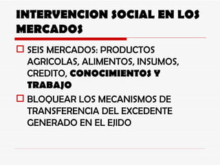 INTERVENCION SOCIAL EN LOS MERCADOS SEIS MERCADOS: PRODUCTOS AGRICOLAS, ALIMENTOS, INSUMOS, CREDITO,  CONOCIMIENTOS Y TRABAJO BLOQUEAR LOS MECANISMOS DE TRANSFERENCIA DEL EXCEDENTE GENERADO EN EL EJIDO 