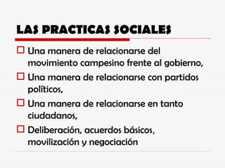 LAS PRACTICAS SOCIALES Una manera de relacionarse del movimiento campesino frente al gobierno, Una manera de relacionarse con partidos políticos, Una manera de relacionarse en tanto ciudadanos, Deliberación, acuerdos básicos ,  movilización y negociación 