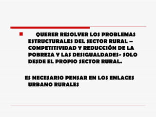 QUERER RESOLVER LOS PROBLEMAS ESTRUCTURALES DEL SECTOR RURAL – COMPETITIVIDAD Y REDUCCIÓN DE LA POBREZA Y LAS DESIGUALDADES- SOLO DESDE EL PROPIO SECTOR RURAL.  ES NECESARIO PENSAR EN LOS ENLACES URBANO RURALES 