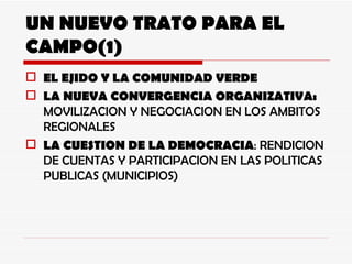 UN NUEVO TRATO PARA EL CAMPO(1) EL EJIDO Y LA COMUNIDAD VERDE LA NUEVA CONVERGENCIA ORGANIZATIVA:  MOVILIZACION Y NEGOCIACION EN LOS AMBITOS REGIONALES LA CUESTION DE LA DEMOCRACIA : RENDICION DE CUENTAS Y PARTICIPACION EN LAS POLITICAS PUBLICAS (MUNICIPIOS) 