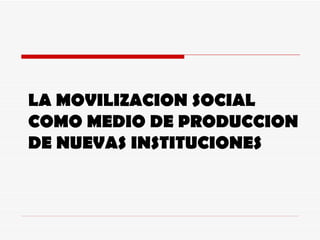 LA MOVILIZACION SOCIAL COMO MEDIO DE PRODUCCION DE NUEVAS INSTITUCIONES 