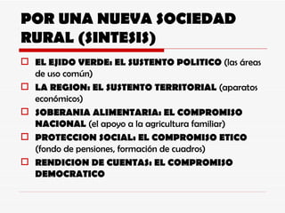 POR UNA NUEVA SOCIEDAD RURAL (SINTESIS) EL EJIDO VERDE: EL SUSTENTO POLITICO  (las áreas de uso común) LA REGION: EL SUSTENTO TERRITORIAL  (aparatos económicos) SOBERANIA ALIMENTARIA: EL COMPROMISO NACIONAL  (el apoyo a la agricultura familiar) PROTECCION SOCIAL: EL COMPROMISO ETICO  (fondo de pensiones, formación de cuadros) RENDICION DE CUENTAS: EL COMPROMISO DEMOCRATICO 