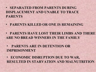 • SEPARATED FROM PARENTS DURING
DISPLACEMENT AND UNABLE TO TRACE
PARENTS

• PARENTS KILLED OR ONE IS REMAINING

• PARENTS HAVE LOST THEIR LIMBS AND THERE
ARE NO BREAD WINNERS IN THE FAMILY

• PARENTS ARE IN DETENTION OR
IMPRISONMENT
• ECONOMIC DISRUPTION DUE TO WAR,
RESULTED IN STARVATION AND MALNUTRITION
 