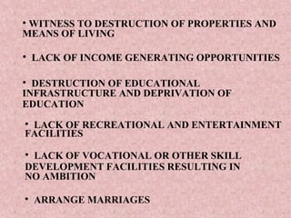 • WITNESS TO DESTRUCTION OF PROPERTIES AND
MEANS OF LIVING

• LACK OF INCOME GENERATING OPPORTUNITIES

• DESTRUCTION OF EDUCATIONAL
INFRASTRUCTURE AND DEPRIVATION OF
EDUCATION
• LACK OF RECREATIONAL AND ENTERTAINMENT
FACILITIES

• LACK OF VOCATIONAL OR OTHER SKILL
DEVELOPMENT FACILITIES RESULTING IN
NO AMBITION

• ARRANGE MARRIAGES
 