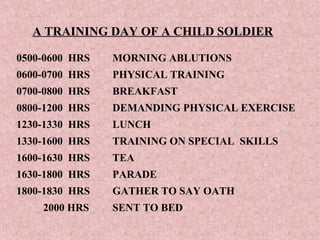 A TRAINING DAY OF A CHILD SOLDIER

0500-0600 HRS   MORNING ABLUTIONS
0600-0700 HRS   PHYSICAL TRAINING
0700-0800 HRS   BREAKFAST
0800-1200 HRS   DEMANDING PHYSICAL EXERCISE
1230-1330 HRS   LUNCH
1330-1600 HRS   TRAINING ON SPECIAL SKILLS
1600-1630 HRS   TEA
1630-1800 HRS   PARADE
1800-1830 HRS   GATHER TO SAY OATH
    2000 HRS    SENT TO BED
 