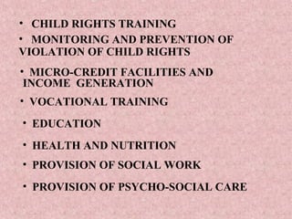 • CHILD RIGHTS TRAINING
• MONITORING AND PREVENTION OF
VIOLATION OF CHILD RIGHTS
• MICRO-CREDIT FACILITIES AND
 INCOME GENERATION
• VOCATIONAL TRAINING
• EDUCATION
• HEALTH AND NUTRITION
• PROVISION OF SOCIAL WORK
• PROVISION OF PSYCHO-SOCIAL CARE
 