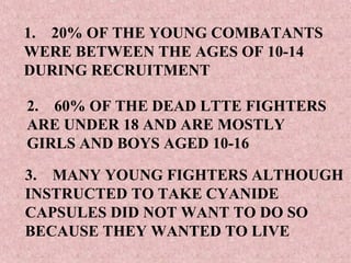 1. 20% OF THE YOUNG COMBATANTS
WERE BETWEEN THE AGES OF 10-14
DURING RECRUITMENT

2. 60% OF THE DEAD LTTE FIGHTERS
ARE UNDER 18 AND ARE MOSTLY
GIRLS AND BOYS AGED 10-16

3. MANY YOUNG FIGHTERS ALTHOUGH
INSTRUCTED TO TAKE CYANIDE
CAPSULES DID NOT WANT TO DO SO
BECAUSE THEY WANTED TO LIVE
 