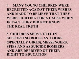 4. MANY YOUNG CHILDREN WERE
RECRUITED AGAINST THEIR WISHES
AND MADE TO BELIEVE THAT THEY
WERE FIGHTING FOR A CAUSE WHEN
IN FACT THEY DID NOT KNOW
THE REAL TRUTH

5. CHILDREN SERVE LTTE IN
SUPPORTING ROLES AS COOKS
(SPECIALLY GIRLS), MESSENGERS,
SPIES AND AS SUICIDE BOMBERS
AND ARE DEPRIVED OF THEIR
RIGHT TO EDUCATION
 