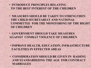 • INTRODUCE PRINCIPLES RELATING
 TO THE BEST INTEREST OF THE CHILDREN

• MEASURES SHOULD BE TAKEN TO STRENGTHEN
 THE CHILD SECRETARIAT AND NATIONAL
 COMMITTEE FOR THE MONITORING OF THE RIGHT
 OF CHILDREN

• GOVERNMENT SHOULD TAKE MEASURES
AGAINST COMBAT VIOLENCE OF CHILDREN

• IMPROVE HEALTH, EDUCATION, INFRASTRUCTURE
  FACILITIES IN EFFECTED AREAS

• CONSIDERATION SHOULD BE GIVEN IN RAISING
  AND STANDARDIZING THE AGE FOR CONTRACT
  MARRIAGES
 