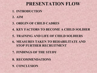 PRESENTATION FLOW
1. INTRODUCTION
2. AIM
3. ORIGIN OF CHILD CADRES
4. KEY FACTORS TO BECOME A CHILD SOLDIER

5. TRAINING AND LIFE OF CHILD SOLDIERS
6. MEASURES TAKEN TO REHABILITATE AND
   STOP FURTHER RECRUITMENT

7. FINDINGS OF THE STUDY

8. RECOMMENDATIONS

9. CONCLUSION
 