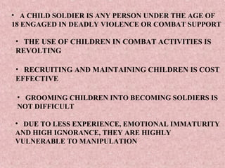 • A CHILD SOLDIER IS ANY PERSON UNDER THE AGE OF
18 ENGAGED IN DEADLY VIOLENCE OR COMBAT SUPPORT

• THE USE OF CHILDREN IN COMBAT ACTIVITIES IS
REVOLTING

• RECRUITING AND MAINTAINING CHILDREN IS COST
EFFECTIVE

 • GROOMING CHILDREN INTO BECOMING SOLDIERS IS
 NOT DIFFICULT

• DUE TO LESS EXPERIENCE, EMOTIONAL IMMATURITY
AND HIGH IGNORANCE, THEY ARE HIGHLY
VULNERABLE TO MANIPULATION
 