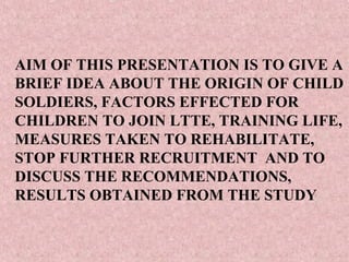 AIM OF THIS PRESENTATION IS TO GIVE A
BRIEF IDEA ABOUT THE ORIGIN OF CHILD
SOLDIERS, FACTORS EFFECTED FOR
CHILDREN TO JOIN LTTE, TRAINING LIFE,
MEASURES TAKEN TO REHABILITATE,
STOP FURTHER RECRUITMENT AND TO
DISCUSS THE RECOMMENDATIONS,
RESULTS OBTAINED FROM THE STUDY
 