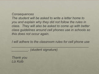 Tips for Social ContractThe teacher should explain to the students that there should be some rules concerning how their cell phones will be used in the classroom, and students have an opportunity to be part of the rule making process (the goal is to have no more than 5 simple rules to follow and a consequence for non-compliance).Students should be asked to brainstorm rules.  During the brainstorm,  students should be encouraged to support their rule with reasons why it should be implemented (such as “cell phones should be on vibrate at all times”, the student should then explain why this is important.  If they can’t, ask for other students to help explain it.)Once there is a workable list of rules, students should be encouraged to narrow the list to about five rules.  The teacher may want to do this himself, or to use the analogy of a professional job where one is given a cell phone and a contract.  One could ask the students to imagine that they were given a professional contract, hen they could be asked which“rules” they think should be implemented in their classroom.  Using this analogy may also help to eliminate some redundant or unnecessary rules.Once the rules have been selected.  The students should be asked to brainstorm consequences for not following the rules.   Once again, asking students to decide on the best option.  The teacher should let the students know that she will be adding these rules and consequences to a permission form that will be sent home to have parents and the students sign.