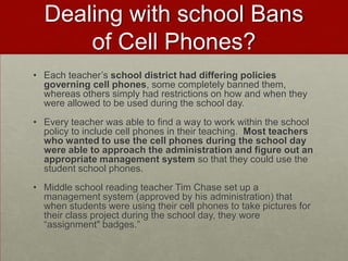 There is some research that supports the need for using student cell phones in learning and teaching students how cell phones can be a productive and important tool for their future professional growth.  This will be discussed in detail at the information night as well as during the March 5th and 6th class sessions.