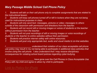 Mary Passage Middle School Cell Phone Policy 1.	Students will talk on their cell phone only to complete assignments that are related to the instructional lesson.2.	Students will keep cell phones turned off or left in lockers when they are not being used for instructional purposes in class.3.	Students will only send text- messages, pictures or video- messages to others outside of the classroom with permission and directions from the teacher.4.	Students will not record still or moving images or voices of students or the teacher without permission from the teacher.5.	Students will not post recordings of still or moving images or voice recordings of students or the teacher to online websites without their permission.6.	Students will practice internet safety with online resources.7.	Students will post only appropriate text, audio and visual media to on-line websites. I _____________________ understand that violation of our class acceptable cell phone use policy may result in my not being able to participate in additional class activities that involve using the cell phone.  I also understand that I may receive disciplinary consequences for violating school board policies regarding cyber-bullying. I _______________________ have gone over the Cell Phones in Class Acceptable Use Policy with my child and agree to allow my child to participate.Link to Policy for iPods 